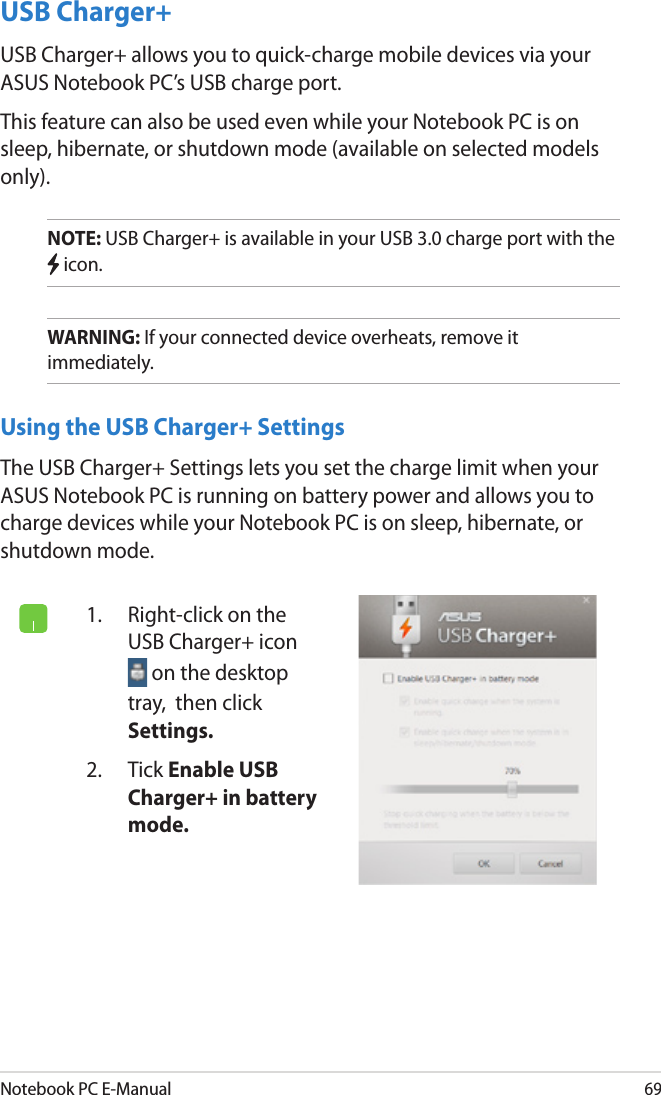 Notebook PC E-Manual69USB Charger+USB Charger+ allows you to quick-charge mobile devices via your ASUS Notebook PC’s USB charge port.This feature can also be used even while your Notebook PC is on sleep, hibernate, or shutdown mode (available on selected models only).NOTE: USB Charger+ is available in your USB 3.0 charge port with the  icon.WARNING: If your connected device overheats, remove it immediately.Using the USB Charger+ SettingsThe USB Charger+ Settings lets you set the charge limit when your ASUS Notebook PC is running on battery power and allows you to charge devices while your Notebook PC is on sleep, hibernate, or shutdown mode.1.  Right-click on the USB Charger+ icon  on the desktop tray,  then click Settings.2.  Tick Enable USB Charger+ in battery mode.