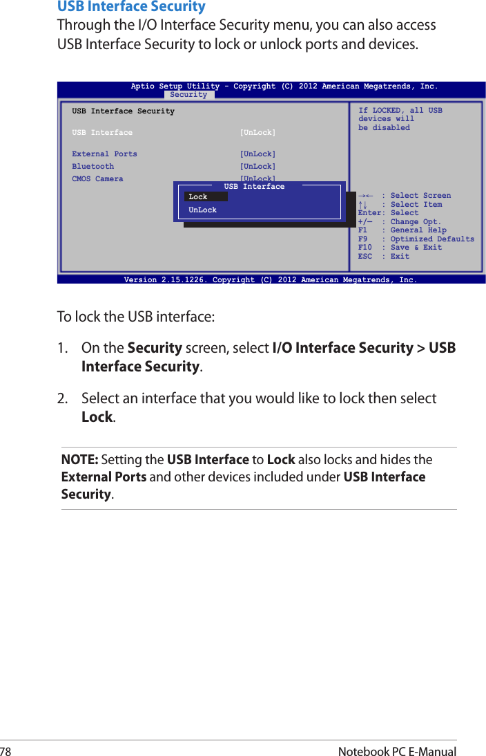 78Notebook PC E-ManualUSB Interface SecurityThrough the I/O Interface Security menu, you can also access USB Interface Security to lock or unlock ports and devices.Version 2.15.1226. Copyright (C) 2012 American Megatrends, Inc.USB Interface SecurityUSB Interface  [UnLock]External Ports  [UnLock]Bluetooth  [UnLock]CMOS Camera  [UnLock] If LOCKED, all USB devices will be disabledUSB InterfaceLockUnLockAptio Setup Utility - Copyright (C) 2012 American Megatrends, Inc.Security→←    : Select Screen ↑↓   : Select Item Enter: Select +/—  : Change Opt. F1   : General Help F9   : Optimized Defaults F10  : Save &amp; Exit     ESC  : Exit To lock the USB interface:1.  On the Security screen, select I/O Interface Security &gt; USB Interface Security.2.  Select an interface that you would like to lock then select Lock.NOTE: Setting the USB Interface to Lock also locks and hides the External Ports and other devices included under USB Interface Security.