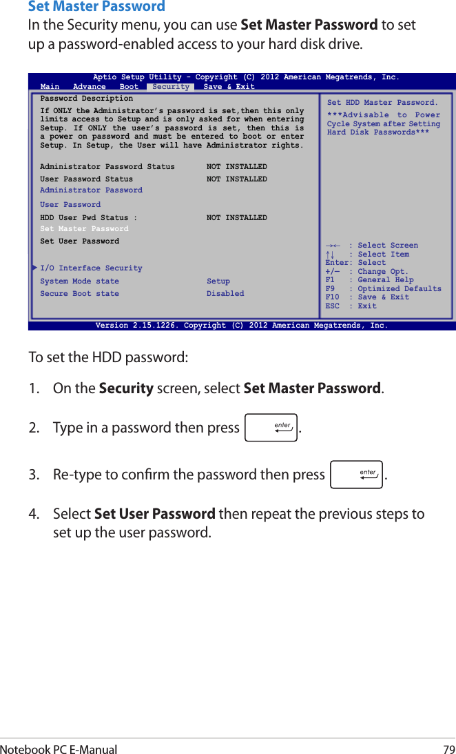 Notebook PC E-Manual79Set Master PasswordIn the Security menu, you can use Set Master Password to set up a password-enabled access to your hard disk drive. To set the HDD password:1.  On the Security screen, select Set Master Password.2.  Type in a password then press  .3.  Re-type to conrm the password then press  .4.  Select Set User Password then repeat the previous steps to set up the user password.Aptio Setup Utility - Copyright (C) 2011 American Megatrends, Inc.Set HDD Master Password.***Advisable  to  Power Cycle System after Setting Hard Disk Passwords***Aptio Setup Utility - Copyright (C) 2012 American Megatrends, Inc.Main   Advance   Boot   Security   Save &amp; Exit→←    : Select Screen ↑↓   : Select Item Enter: Select +/—  : Change Opt. F1   : General Help F9   : Optimized Defaults F10  : Save &amp; Exit     ESC  : Exit Version 2.15.1226. Copyright (C) 2012 American Megatrends, Inc.Password DescriptionIf ONLY the Administrator’s password is set,then this only limits access to Setup and is only asked for when entering Setup. If ONLY the  user’s  password is set, then  this  is a power on password and must be entered to boot or enter Setup. In Setup, the User will have Administrator rights. Administrator Password Status  NOT INSTALLEDUser Password Status  NOT INSTALLEDAdministrator PasswordUser PasswordHDD User Pwd Status :  NOT INSTALLEDSet Master PasswordSet User PasswordI/O Interface SecuritySystem Mode state  SetupSecure Boot state  Disabled