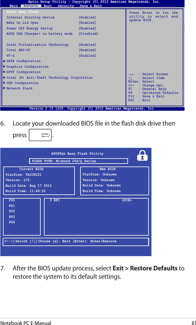 Notebook PC E-Manual816.  Locate your downloaded BIOS le in the ash disk drive then press  . 7.  After the BIOS update process, select Exit &gt; Restore Defaults to restore the system to its default settings. ASUSTek Easy Flash UtilityFSOFS1FS2FS3FS40 EFI  &lt;DIR&gt;[←→]: Switch [↑↓]: Choose [q]: Exit [Enter]: Enter/ExecuteCurrent BIOSPlatform: TAICHI21Version: L72Build Date: Aug 17 2012Build Time: 11:49:52New BIOSPlatform: UnknownVersion: UnknownBuild Date: UnknownBuild Time: UnknownFLASH TYPE: Winbond 25X/Q SeriesAptio Setup Utility - Copyright (C) 2011 American Megatrends, Inc.Start Easy FlashInternal Pointing Device  [Enabled]Wake On Lid Open  [Enabled]Power Off Energy Saving  [Enabled]ASUS USB Charger+ in battery mode  [Disabled]Intel Virtualization Technology  [Enabled]Intel AES-NI  [Enabled]VT-d  [Enabled]SATA CongurationGraphics CongurationDPTF CongurationIntel (R) Anti-Theft Technology CorporationUSB CongurationNetwork StackPress  Enter  to  run  the utility  to  select  and update BIOS.Aptio Setup Utility - Copyright (C) 2012 American Megatrends, Inc.Main   Advance   Boot   Security   Save &amp; Exit→←    : Select Screen ↑↓   : Select Item Enter: Select +/—  : Change Opt. F1   : General Help F9   : Optimized Defaults F10  : Save &amp; Exit     ESC  : Exit Version 2.15.1226. Copyright (C) 2012 American Megatrends, Inc.