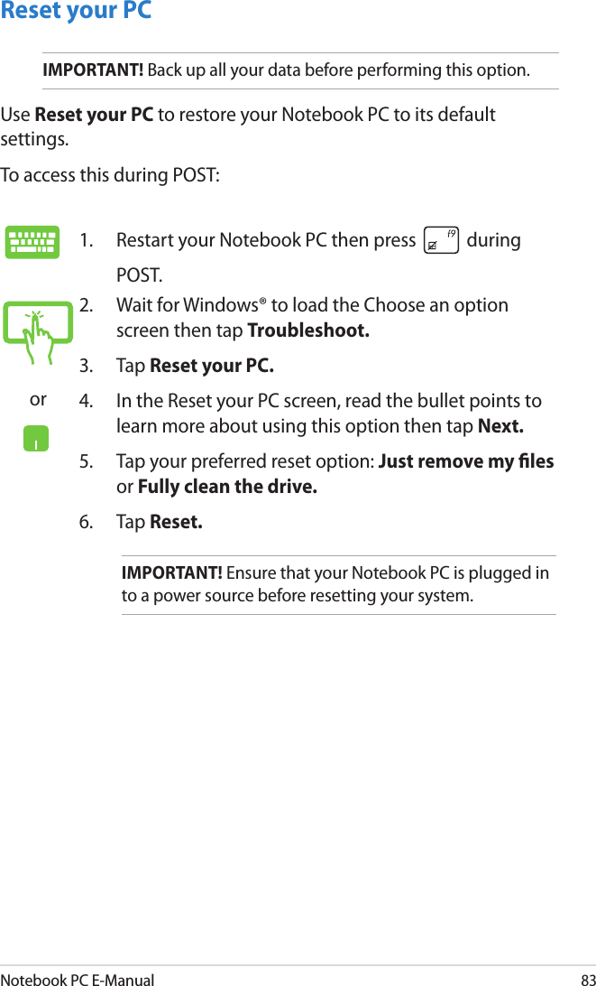 Notebook PC E-Manual83Reset your PCIMPORTANT! Back up all your data before performing this option.Use Reset your PC to restore your Notebook PC to its default settings. To access this during POST:1.  Restart your Notebook PC then press   during POST. or2.  Wait for Windows® to load the Choose an option screen then tap Troubleshoot.3.  Tap Reset your PC.4.  In the Reset your PC screen, read the bullet points to learn more about using this option then tap Next.5.  Tap your preferred reset option: Just remove my les or Fully clean the drive. 6.   Tap Reset.IMPORTANT! Ensure that your Notebook PC is plugged in to a power source before resetting your system.