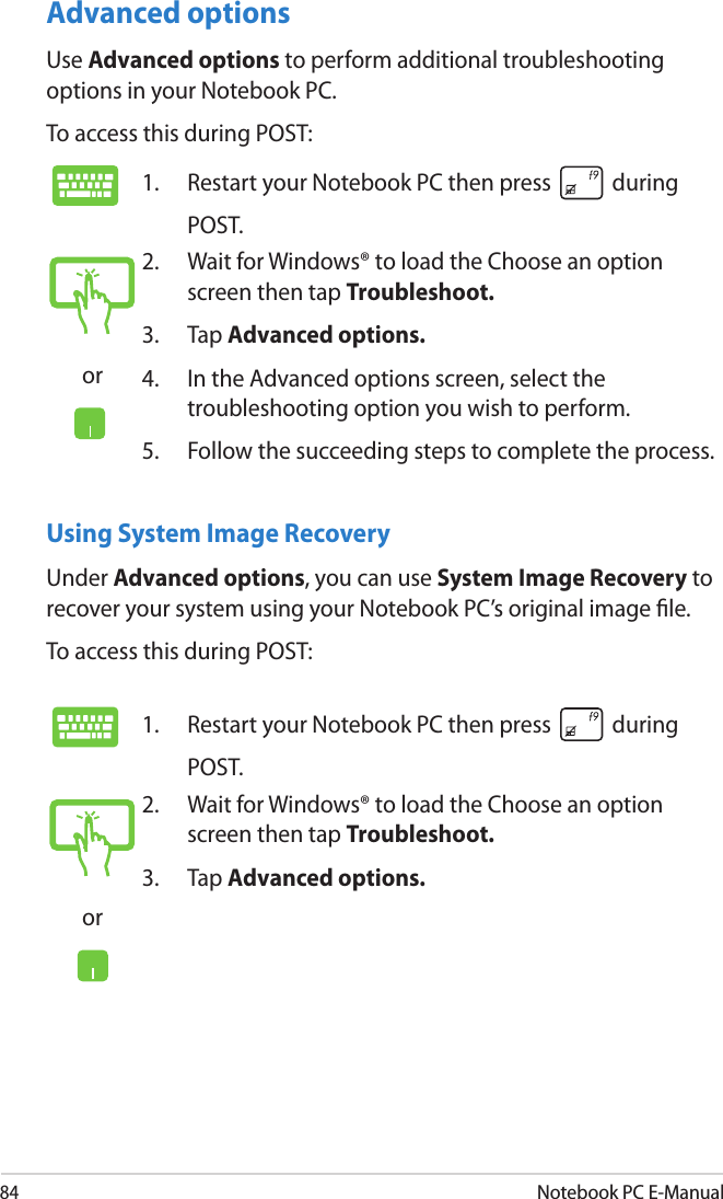 84Notebook PC E-ManualUsing System Image RecoveryUnder Advanced options, you can use System Image Recovery to recover your system using your Notebook PC’s original image le. To access this during POST:Advanced optionsUse Advanced options to perform additional troubleshooting options in your Notebook PC.To access this during POST:1.  Restart your Notebook PC then press   during POST. or2.  Wait for Windows® to load the Choose an option screen then tap Troubleshoot.3.  Tap Advanced options.4.  In the Advanced options screen, select the troubleshooting option you wish to perform.5.  Follow the succeeding steps to complete the process.1.  Restart your Notebook PC then press   during POST. or2.  Wait for Windows® to load the Choose an option screen then tap Troubleshoot.3.  Tap Advanced options.