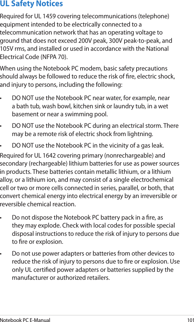 Notebook PC E-Manual101UL Safety NoticesRequired for UL 1459 covering telecommunications (telephone) equipment intended to be electrically connected to a telecommunication network that has an operating voltage to ground that does not exceed 200V peak, 300V peak-to-peak, and 105V rms, and installed or used in accordance with the National Electrical Code (NFPA 70).When using the Notebook PC modem, basic safety precautions should always be followed to reduce the risk of re, electric shock, and injury to persons, including the following:•  DO NOT use the Notebook PC near water, for example, near a bath tub, wash bowl, kitchen sink or laundry tub, in a wet basement or near a swimming pool. •  DO NOT use the Notebook PC during an electrical storm. There may be a remote risk of electric shock from lightning.•  DO NOT use the Notebook PC in the vicinity of a gas leak.Required for UL 1642 covering primary (nonrechargeable) and secondary (rechargeable) lithium batteries for use as power sources in products. These batteries contain metallic lithium, or a lithium alloy, or a lithium ion, and may consist of a single electrochemical cell or two or more cells connected in series, parallel, or both, that convert chemical energy into electrical energy by an irreversible or reversible chemical reaction. •  Do not dispose the Notebook PC battery pack in a re, as they may explode. Check with local codes for possible special disposal instructions to reduce the risk of injury to persons due to re or explosion.•  Do not use power adapters or batteries from other devices to reduce the risk of injury to persons due to re or explosion. Use only UL certied power adapters or batteries supplied by the manufacturer or authorized retailers.