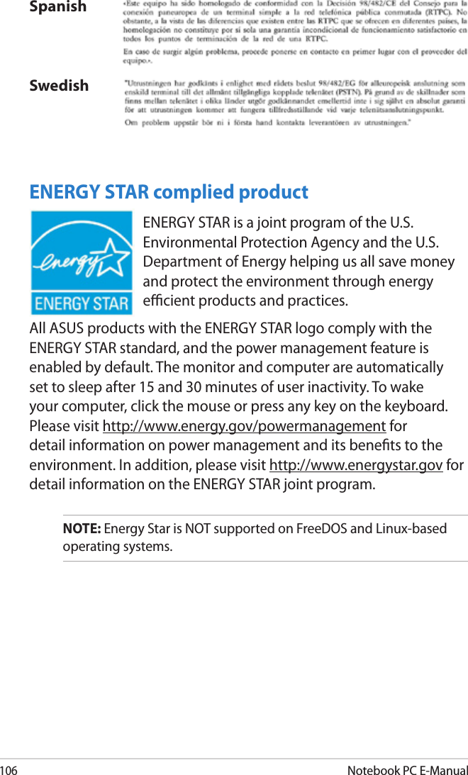 106Notebook PC E-ManualSpanishSwedishENERGY STAR complied productENERGY STAR is a joint program of the U.S. Environmental Protection Agency and the U.S. Department of Energy helping us all save money and protect the environment through energy ecient products and practices. All ASUS products with the ENERGY STAR logo comply with the ENERGY STAR standard, and the power management feature is enabled by default. The monitor and computer are automatically set to sleep after 15 and 30 minutes of user inactivity. To wake your computer, click the mouse or press any key on the keyboard. Please visit http://www.energy.gov/powermanagement for detail information on power management and its benets to the environment. In addition, please visit http://www.energystar.gov for detail information on the ENERGY STAR joint program.NOTE: Energy Star is NOT supported on FreeDOS and Linux-based operating systems.