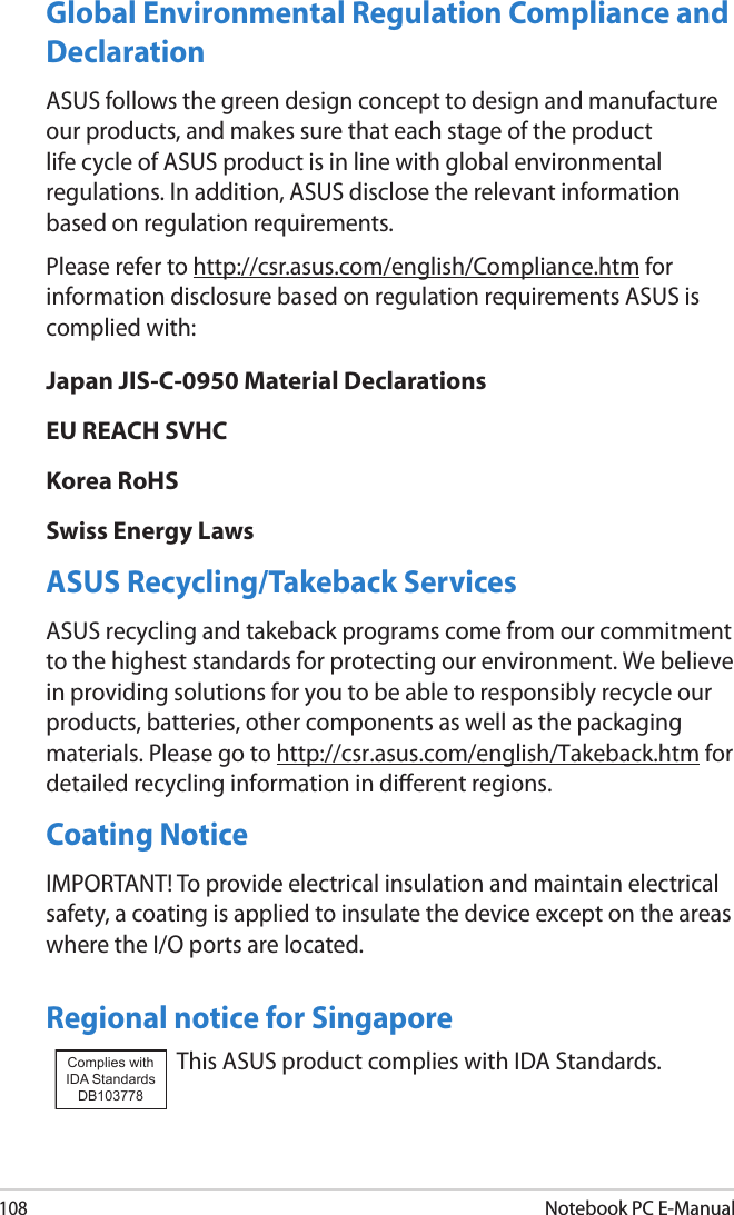 108Notebook PC E-ManualGlobal Environmental Regulation Compliance and Declaration ASUS follows the green design concept to design and manufacture our products, and makes sure that each stage of the product life cycle of ASUS product is in line with global environmental regulations. In addition, ASUS disclose the relevant information based on regulation requirements.Please refer to http://csr.asus.com/english/Compliance.htm for information disclosure based on regulation requirements ASUS is complied with:Japan JIS-C-0950 Material DeclarationsEU REACH SVHCKorea RoHSSwiss Energy LawsASUS Recycling/Takeback ServicesASUS recycling and takeback programs come from our commitment to the highest standards for protecting our environment. We believe in providing solutions for you to be able to responsibly recycle our products, batteries, other components as well as the packaging materials. Please go to http://csr.asus.com/english/Takeback.htm for detailed recycling information in dierent regions.Coating NoticeIMPORTANT! To provide electrical insulation and maintain electrical safety, a coating is applied to insulate the device except on the areas where the I/O ports are located.Regional notice for SingaporeThis ASUS product complies with IDA Standards.Complies with IDA StandardsDB103778 