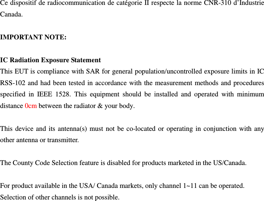  Ce dispositif de radiocommunication de catégorie II respecte la norme CNR-310 d’Industrie Canada.  IMPORTANT NOTE:  IC Radiation Exposure Statement This EUT is compliance with SAR for general population/uncontrolled exposure limits in IC RSS-102 and had been tested in accordance with the measurement methods and procedures specified  in  IEEE  1528.  This  equipment  should  be  installed  and  operated  with  minimum distance 0cm between the radiator &amp; your body.  This device and its antenna(s) must not be co-located or operating in conjunction with any other antenna or transmitter.  The County Code Selection feature is disabled for products marketed in the US/Canada.  For product available in the USA/ Canada markets, only channel 1~11 can be operated. Selection of other channels is not possible. 
