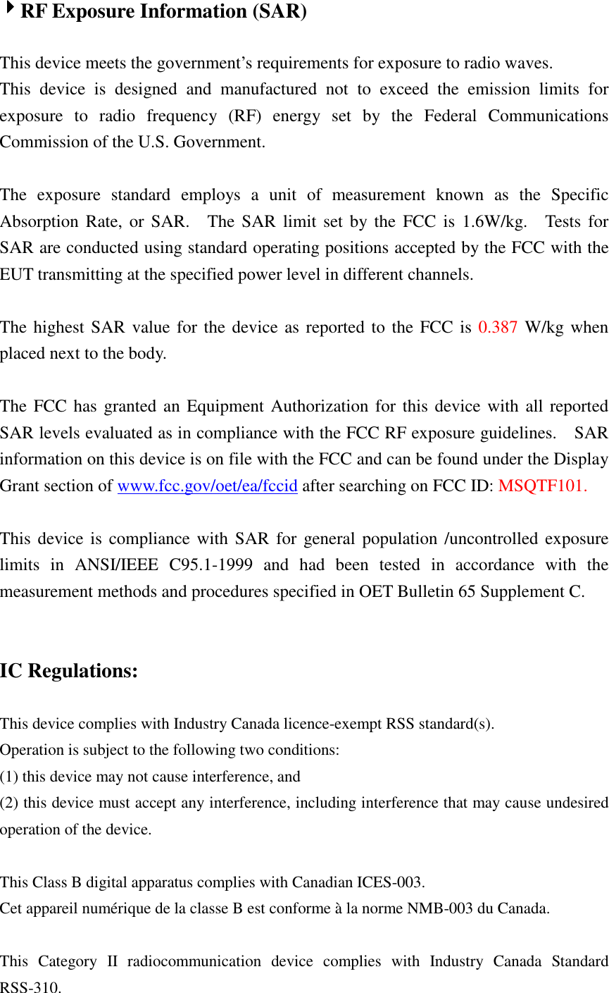  4444RF Exposure Information (SAR)  This device meets the government’s requirements for exposure to radio waves. This  device  is  designed  and  manufactured  not  to  exceed  the  emission  limits  for exposure  to  radio  frequency  (RF)  energy  set  by  the  Federal  Communications Commission of the U.S. Government.      The  exposure  standard  employs  a  unit  of  measurement  known  as  the  Specific Absorption  Rate, or  SAR.    The  SAR  limit set  by the  FCC  is  1.6W/kg.    Tests for SAR are conducted using standard operating positions accepted by the FCC with the EUT transmitting at the specified power level in different channels.    The highest SAR value for the device as reported to the FCC is 0.387 W/kg when placed next to the body.      The FCC has granted an Equipment Authorization for this device with all reported SAR levels evaluated as in compliance with the FCC RF exposure guidelines.    SAR information on this device is on file with the FCC and can be found under the Display Grant section of www.fcc.gov/oet/ea/fccid after searching on FCC ID: MSQTF101.  This device is  compliance with  SAR for  general population  /uncontrolled exposure limits  in  ANSI/IEEE  C95.1-1999  and  had  been  tested  in  accordance  with  the measurement methods and procedures specified in OET Bulletin 65 Supplement C.   IC Regulations:  This device complies with Industry Canada licence-exempt RSS standard(s).   Operation is subject to the following two conditions:   (1) this device may not cause interference, and   (2) this device must accept any interference, including interference that may cause undesired operation of the device.  This Class B digital apparatus complies with Canadian ICES-003. Cet appareil numérique de la classe B est conforme à la norme NMB-003 du Canada.  This  Category  II  radiocommunication  device  complies  with  Industry  Canada  Standard RSS-310.   