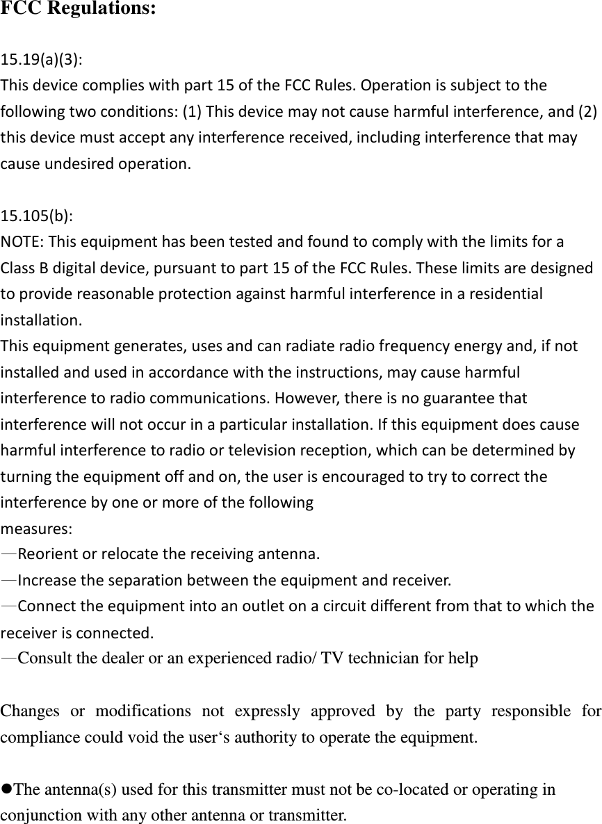  FCC Regulations:  15.19(a)(3): This device complies with part 15 of the FCC Rules. Operation is subject to the following two conditions: (1) This device may not cause harmful interference, and (2) this device must accept any interference received, including interference that may cause undesired operation.  15.105(b): NOTE: This equipment has been tested and found to comply with the limits for a Class B digital device, pursuant to part 15 of the FCC Rules. These limits are designed to provide reasonable protection against harmful interference in a residential installation. This equipment generates, uses and can radiate radio frequency energy and, if not installed and used in accordance with the instructions, may cause harmful interference to radio communications. However, there is no guarantee that interference will not occur in a particular installation. If this equipment does cause harmful interference to radio or television reception, which can be determined by turning the equipment off and on, the user is encouraged to try to correct the interference by one or more of the following measures: —Reorient or relocate the receiving antenna. —Increase the separation between the equipment and receiver. —Connect the equipment into an outlet on a circuit different from that to which the receiver is connected. —Consult the dealer or an experienced radio/ TV technician for help  Changes  or  modifications  not  expressly  approved  by  the  party  responsible  for compliance could void the user‘s authority to operate the equipment.  The antenna(s) used for this transmitter must not be co-located or operating in conjunction with any other antenna or transmitter.  