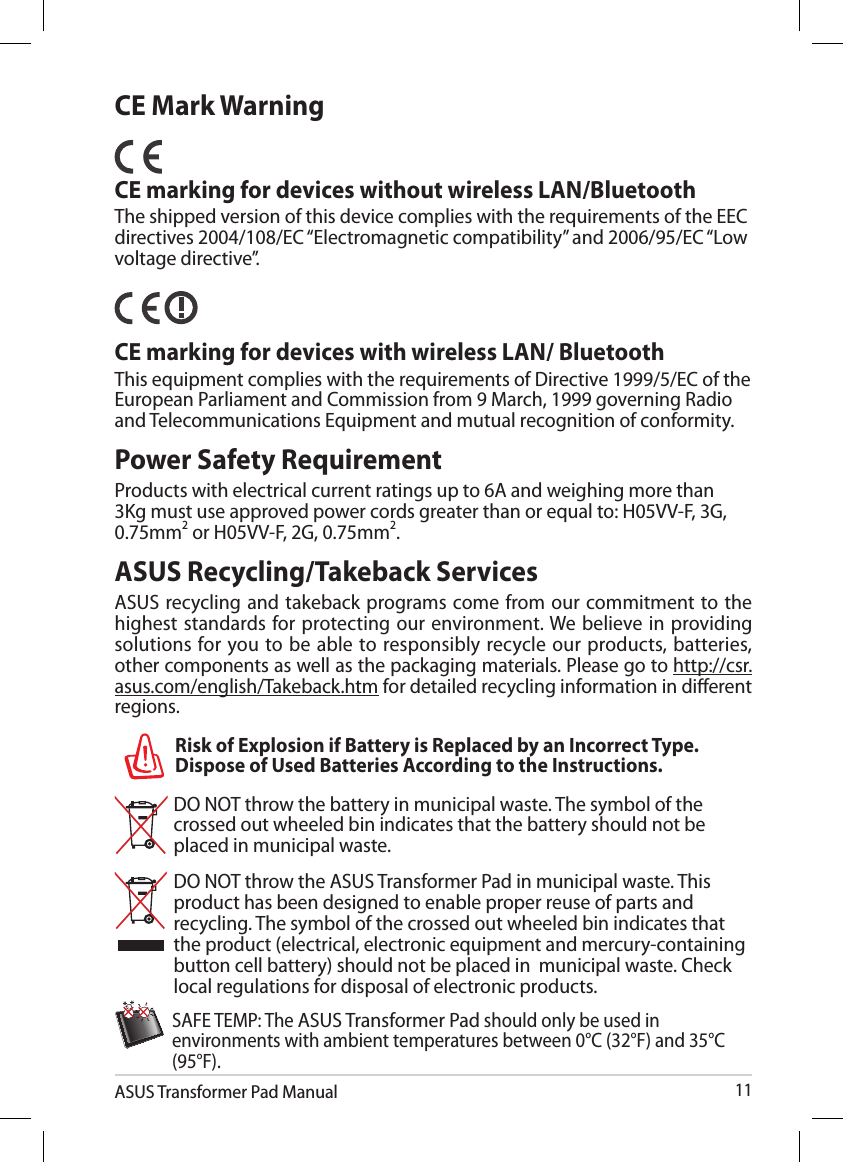 ASUS Transformer Pad Manual11Power Safety RequirementProducts with electrical current ratings up to 6A and weighing more than 3Kg must use approved power cords greater than or equal to: H05VV-F, 3G, 0.75mm2 or H05VV-F, 2G, 0.75mm2.DO NOT throw the battery in municipal waste. The symbol of the crossed out wheeled bin indicates that the battery should not be placed in municipal waste.DO NOT throw the ASUS Transformer Pad in municipal waste. This product has been designed to enable proper reuse of parts and recycling. The symbol of the crossed out wheeled bin indicates that the product (electrical, electronic equipment and mercury-containing button cell battery) should not be placed in  municipal waste. Check local regulations for disposal of electronic products.SAFE TEMP: The ASUS Transformer Pad should only be used in environments with ambient temperatures between 0°C (32°F) and 35°C (95°F).Risk of Explosion if Battery is Replaced by an Incorrect Type. Dispose of Used Batteries According to the Instructions.CE Mark WarningCE marking for devices without wireless LAN/BluetoothThe shipped version of this device complies with the requirements of the EEC directives 2004/108/EC “Electromagnetic compatibility” and 2006/95/EC “Low voltage directive”.   CE marking for devices with wireless LAN/ BluetoothThis equipment complies with the requirements of Directive 1999/5/EC of the European Parliament and Commission from 9 March, 1999 governing Radio and Telecommunications Equipment and mutual recognition of conformity.ASUS Recycling/Takeback ServicesASUS recycling and takeback programs come from our commitment to the highest standards for protecting our environment. We believe in providing solutions  for you to be able to  responsibly recycle our products,  batteries, other components as well as the packaging materials. Please go to http://csr.asus.com/english/Takeback.htm for detailed recycling information in dierent regions.