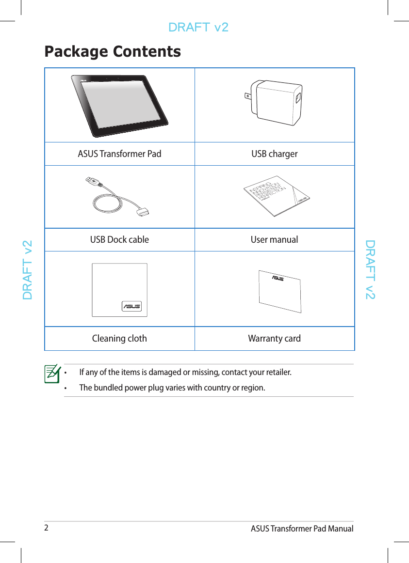 ASUS Transformer Pad Manual2DRAFT v2DRAFT v2DRAFT v2Package Contents•  If any of the items is damaged or missing, contact your retailer.•  The bundled power plug varies with country or region.ASUS Transformer Pad USB chargerUSB Dock cable User manualCleaning cloth Warranty card