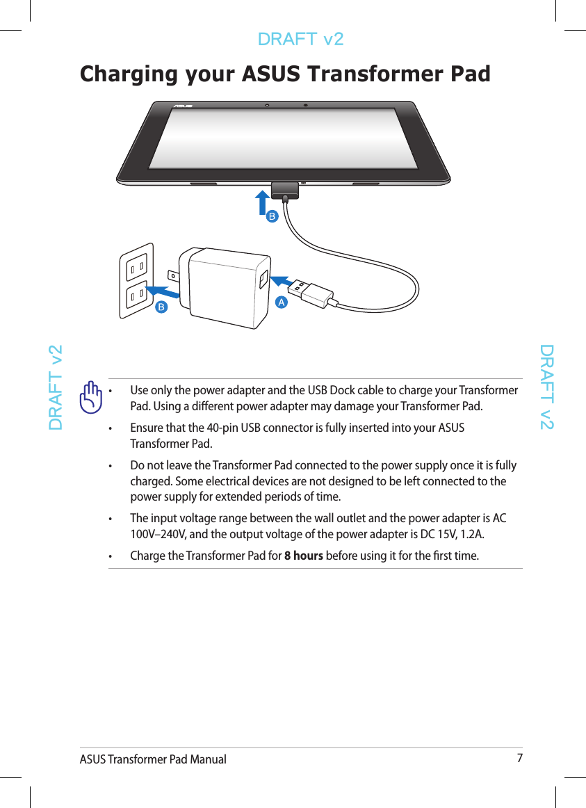 ASUS Transformer Pad Manual 7DRAFT v2DRAFT v2DRAFT v2•  Use only the power adapter and the USB Dock cable to charge your Transformer    Pad. Using a dierent power adapter may damage your Transformer Pad.•  Ensure that the 40-pin USB connector is fully inserted into your ASUS      Transformer Pad.•  Do not leave the Transformer Pad connected to the power supply once it is fully    charged. Some electrical devices are not designed to be left connected to the    power supply for extended periods of time.•   The input voltage range between the wall outlet and the power adapter is AC 100V–240V, and the output voltage of the power adapter is DC 15V, 1.2A.•  Charge the Transformer Pad for 8 hours before using it for the rst time.Charging your ASUS Transformer Pad