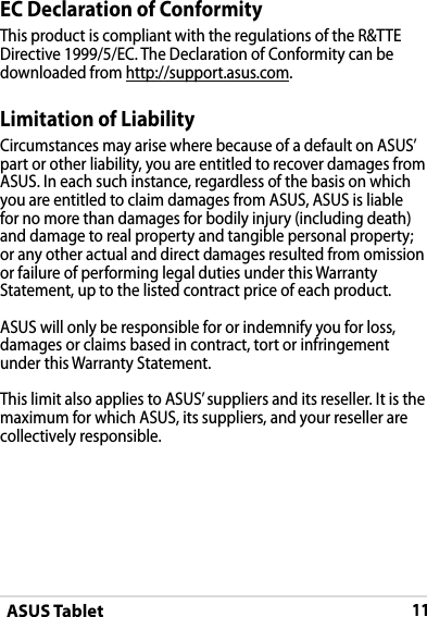 ASUS Tablet11EC Declaration of ConformityThis product is compliant with the regulations of the R&amp;TTE Directive 1999/5/EC. The Declaration of Conformity can be downloaded from http://support.asus.com.Limitation of LiabilityCircumstances may arise where because of a default on ASUS’ part or other liability, you are entitled to recover damages from ASUS. In each such instance, regardless of the basis on which you are entitled to claim damages from ASUS, ASUS is liable for no more than damages for bodily injury (including death) and damage to real property and tangible personal property; or any other actual and direct damages resulted from omission or failure of performing legal duties under this Warranty Statement, up to the listed contract price of each product.ASUS will only be responsible for or indemnify you for loss, damages or claims based in contract, tort or infringement under this Warranty Statement.This limit also applies to ASUS’ suppliers and its reseller. It is the maximum for which ASUS, its suppliers, and your reseller are collectively responsible.