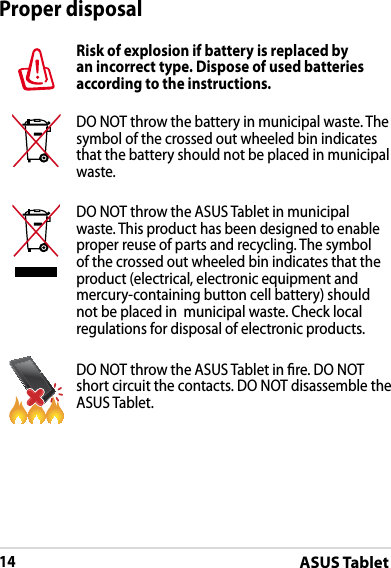 ASUS Tablet14Proper disposalRisk of explosion if battery is replaced by an incorrect type. Dispose of used batteries according to the instructions.DO NOT throw the battery in municipal waste. The symbol of the crossed out wheeled bin indicates that the battery should not be placed in municipal waste.DO NOT throw the ASUS Tablet in municipal waste. This product has been designed to enable proper reuse of parts and recycling. The symbol of the crossed out wheeled bin indicates that the product (electrical, electronic equipment and mercury-containing button cell battery) should not be placed in  municipal waste. Check local regulations for disposal of electronic products.DO NOT throw the ASUS Tablet in re. DO NOT short circuit the contacts. DO NOT disassemble the ASUS Tablet.