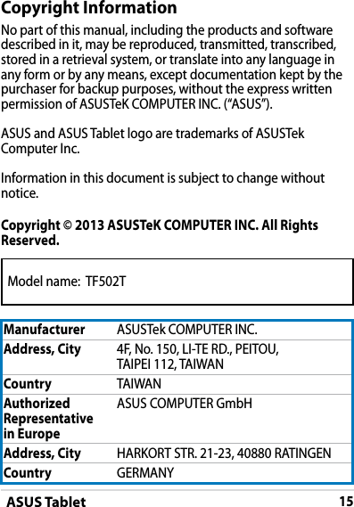 ASUS Tablet15Model name:  TF502TCopyright InformationNo part of this manual, including the products and software described in it, may be reproduced, transmitted, transcribed, stored in a retrieval system, or translate into any language in any form or by any means, except documentation kept by the purchaser for backup purposes, without the express written permission of ASUSTeK COMPUTER INC. (“ASUS”).ASUS and ASUS Tablet logo are trademarks of ASUSTek Computer Inc. Information in this document is subject to change without notice.Copyright © 2013 ASUSTeK COMPUTER INC. All Rights Reserved.Manufacturer ASUSTek COMPUTER INC.Address, City 4F, No. 150, LI-TE RD., PEITOU, TAIPEI 112, TAIWANCountry TAIWANAuthorized Representative  in EuropeASUS COMPUTER GmbHAddress, City HARKORT STR. 21-23, 40880 RATINGENCountry GERMANY