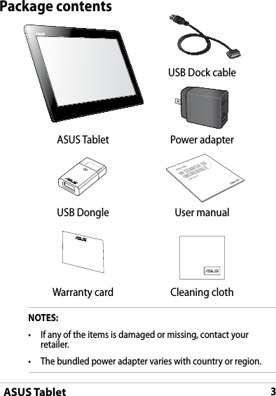 ASUS Tablet3Package contentsNOTES:•  If any of the items is damaged or missing, contact your retailer.•   The bundled power adapter varies with country or region. USB Dock cableASUS Tablet Power adapter ASUS TabletUSB Dongle User manualWarranty card Cleaning cloth