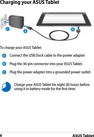 ASUS Tablet6Charging your ASUS TabletTo charge your ASUS Tablet:Connect the USB Dock cable to the power adapter.Plug the 36-pin connector into your ASUS Tablet.Plug the power adapter into a grounded power outlet.Charge your ASUS Tablet for eight (8) hours before using it in battery mode for the rst time.