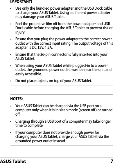 ASUS Tablet7IMPORTANT!•  Use only the bundled power adapter and the USB Dock cable to charge your ASUS Tablet. Using a dierent power adapter may damage your ASUS Tablet.•  Peel the protective lm o from the power adapter and USB Dock cable before charging the ASUS Tablet to prevent risk or injury. •  Ensure that you plug the power adapter to the correct power outlet with the correct input rating. The output voltage of this adapter is DC 15V, 1.2A.•  Ensure that the 36-pin connector is fully inserted into your ASUS Tablet.•  When using your ASUS Tablet while plugged-in to a power outlet, the grounded power outlet must be near the unit and easily accessible.•  Do not place objects on top of your ASUS Tablet.NOTES:•  Your ASUS Tablet can be charged via the USB port on a computer only when it is in sleep mode (screen o) or turned o.•  Charging through a USB port of a computer may take longer time to complete.•  If your computer does not provide enough power for charging your ASUS Tablet, charge your ASUS Tablet via the grounded power outlet instead.