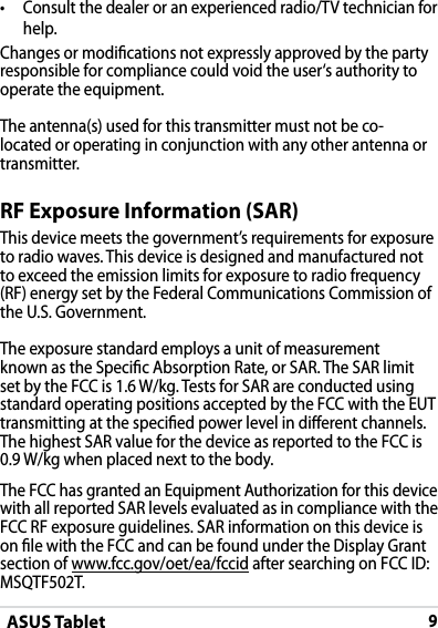 ASUS Tablet9•  Consult the dealer or an experienced radio/TV technician for help.Changes or modications not expressly approved by the party responsible for compliance could void the user‘s authority to operate the equipment.The antenna(s) used for this transmitter must not be co-located or operating in conjunction with any other antenna or transmitter.RF Exposure Information (SAR)This device meets the government’s requirements for exposure to radio waves. This device is designed and manufactured not to exceed the emission limits for exposure to radio frequency (RF) energy set by the Federal Communications Commission of the U.S. Government.The exposure standard employs a unit of measurement known as the Specic Absorption Rate, or SAR. The SAR limit set by the FCC is 1.6 W/kg. Tests for SAR are conducted using standard operating positions accepted by the FCC with the EUT transmitting at the specied power level in dierent channels.The highest SAR value for the device as reported to the FCC is  0.9 W/kg when placed next to the body.The FCC has granted an Equipment Authorization for this device with all reported SAR levels evaluated as in compliance with the FCC RF exposure guidelines. SAR information on this device is on le with the FCC and can be found under the Display Grant section of www.fcc.gov/oet/ea/fccid after searching on FCC ID: MSQTF502T.