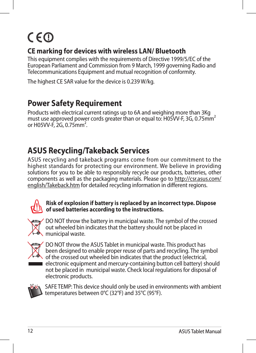 ASUS Tablet Manual12DO NOT throw the battery in municipal waste. The symbol of the crossed out wheeled bin indicates that the battery should not be placed in municipal waste.DO NOT throw the ASUS Tablet in municipal waste. This product has been designed to enable proper reuse of parts and recycling. The symbol of the crossed out wheeled bin indicates that the product (electrical, electronic equipment and mercury-containing button cell battery) should not be placed in  municipal waste. Check local regulations for disposal of electronic products.SAFE TEMP: This device should only be used in environments with ambient temperatures between 0°C (32°F) and 35°C (95°F).Risk of explosion if battery is replaced by an incorrect type. Dispose of used batteries according to the instructions.ASUS Recycling/Takeback ServicesASUS recycling and takeback programs come from our commitment to the highest standards for protecting our environment. We believe in providing solutions for you to be able to responsibly recycle our products, batteries, other components as well as the packaging materials. Please go to http://csr.asus.com/english/Takeback.htm for detailed recycling information in dierent regions.Power Safety RequirementProducts with electrical current ratings up to 6A and weighing more than 3Kg must use approved power cords greater than or equal to: H05VV-F, 3G, 0.75mm2 or H05VV-F, 2G, 0.75mm2.   CE marking for devices with wireless LAN/ BluetoothThis equipment complies with the requirements of Directive 1999/5/EC of the European Parliament and Commission from 9 March, 1999 governing Radio and Telecommunications Equipment and mutual recognition of conformity.The highest CE SAR value for the device is 0.239 W/kg.
