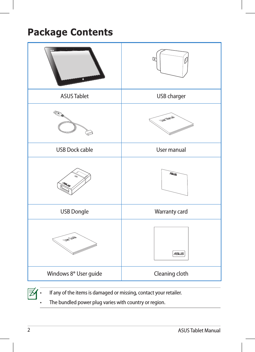 ASUS Tablet Manual2Package Contents•  If any of the items is damaged or missing, contact your retailer.•  The bundled power plug varies with country or region.ASUS Tablet USB chargerUser ManualUSB Dock cable User manualUSB Dongle Warranty cardUser GuideWindows 8® User guide Cleaning cloth