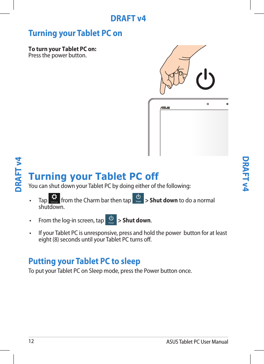 ASUS Tablet PC User Manual12DRAFT v4DRAFT v4DRAFT v4DRAFT v4Turning your Tablet PC onTo turn your Tablet PC on:Press the power button.Turning your Tablet PC offYou can shut down your Tablet PC by doing either of the following:Tap   from the Charm bar then tap   &gt; Shut down to do a normal shutdown.•From the log-in screen, tap   &gt; Shut down.•If your Tablet PC is unresponsive, press and hold the power  button for at least eight (8) seconds until your Tablet PC turns o.•Putting your Tablet PC to sleepTo put your Tablet PC on Sleep mode, press the Power button once.