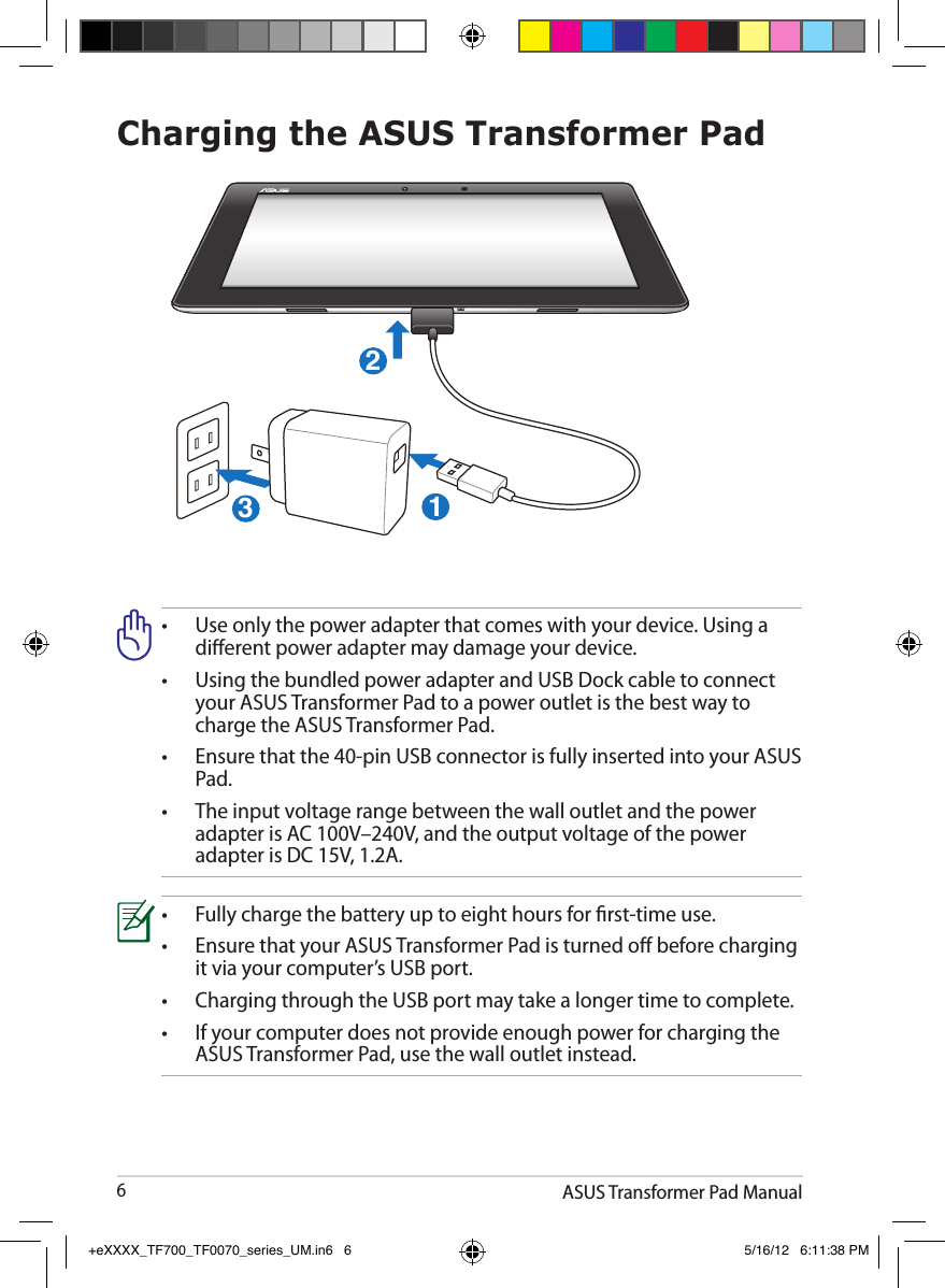ASUS Transformer Pad Manual6Charging the ASUS Transformer Pad•   Use only the power adapter that comes with your device. Using a dierent power adapter may damage your device.•  Using the bundled power adapter and USB Dock cable to connect    your ASUS Transformer Pad to a power outlet is the best way to     charge the ASUS Transformer Pad.•  Ensure that the 40-pin USB connector is fully inserted into your ASUS    Pad.•   The input voltage range between the wall outlet and the power adapter is AC 100V–240V, and the output voltage of the power adapter is DC 15V, 1.2A.•  Fully charge the battery up to eight hours for rst-time use.•  Ensure that your ASUS Transformer Pad is turned o before charging    it via your computer’s USB port.•  Charging through the USB port may take a longer time to complete.•  If your computer does not provide enough power for charging the   ASUS Transformer Pad, use the wall outlet instead.123+eXXXX_TF700_TF0070_series_UM.in6   6 5/16/12   6:11:38 PM