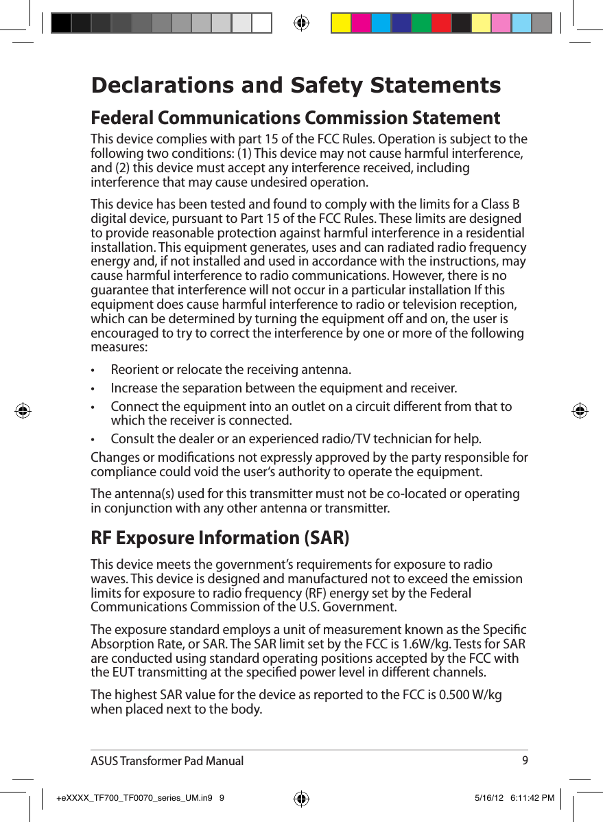ASUS Transformer Pad Manual9Declarations and Safety StatementsFederal Communications Commission StatementThis device complies with part 15 of the FCC Rules. Operation is subject to the following two conditions: (1) This device may not cause harmful interference, and (2) this device must accept any interference received, including interference that may cause undesired operation.This device has been tested and found to comply with the limits for a Class B digital device, pursuant to Part 15 of the FCC Rules. These limits are designed to provide reasonable protection against harmful interference in a residential installation. This equipment generates, uses and can radiated radio frequency energy and, if not installed and used in accordance with the instructions, may cause harmful interference to radio communications. However, there is no guarantee that interference will not occur in a particular installation If this equipment does cause harmful interference to radio or television reception, which can be determined by turning the equipment o and on, the user is encouraged to try to correct the interference by one or more of the following measures:•  Reorient or relocate the receiving antenna.•  Increase the separation between the equipment and receiver.•  Connect the equipment into an outlet on a circuit dierent from that to which the receiver is connected.•  Consult the dealer or an experienced radio/TV technician for help.Changes or modications not expressly approved by the party responsible for compliance could void the user‘s authority to operate the equipment.The antenna(s) used for this transmitter must not be co-located or operating in conjunction with any other antenna or transmitter.RF Exposure Information (SAR)This device meets the government’s requirements for exposure to radio waves. This device is designed and manufactured not to exceed the emission limits for exposure to radio frequency (RF) energy set by the Federal Communications Commission of the U.S. Government.The exposure standard employs a unit of measurement known as the Specic Absorption Rate, or SAR. The SAR limit set by the FCC is 1.6W/kg. Tests for SAR are conducted using standard operating positions accepted by the FCC with the EUT transmitting at the specied power level in dierent channels.The highest SAR value for the device as reported to the FCC is 0.500 W/kg when placed next to the body.+eXXXX_TF700_TF0070_series_UM.in9   9 5/16/12   6:11:42 PM