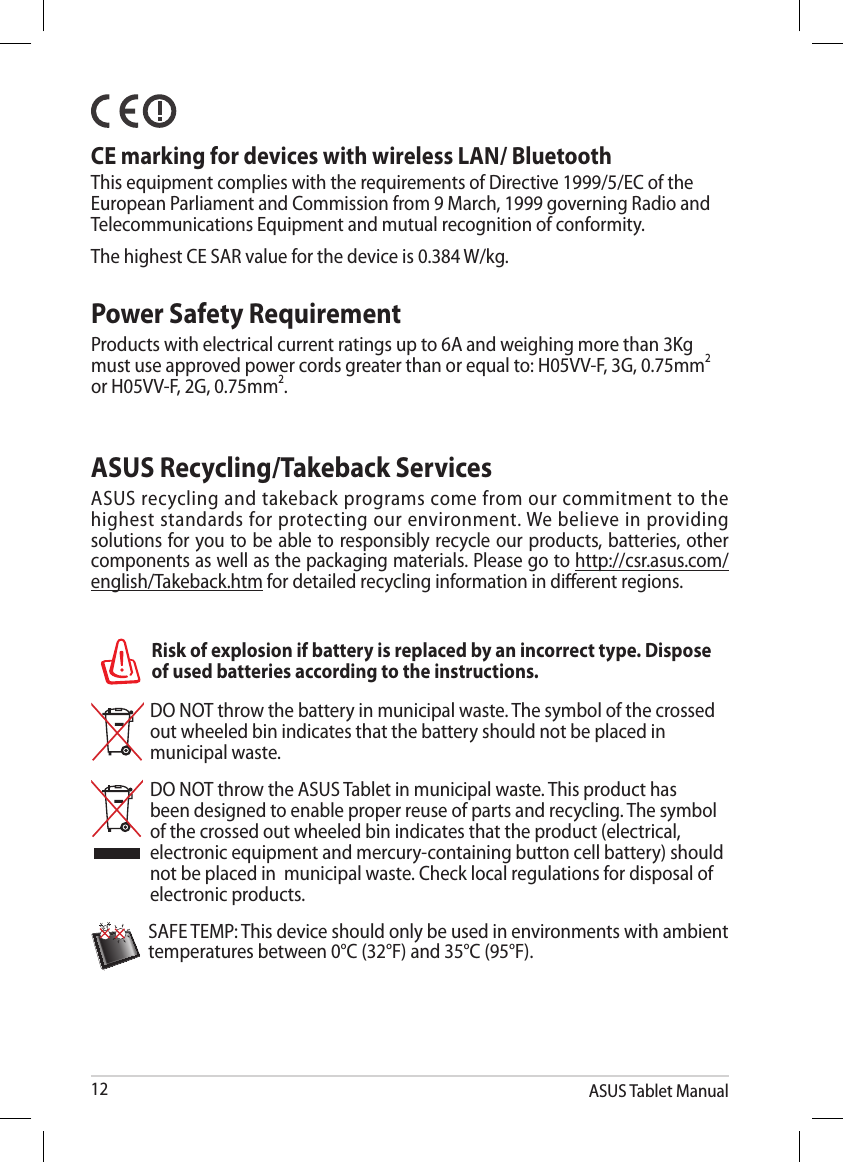 ASUS Tablet Manual12Power Safety RequirementProducts with electrical current ratings up to 6A and weighing more than 3Kg must use approved power cords greater than or equal to: H05VV-F, 3G, 0.75mm2 or H05VV-F, 2G, 0.75mm2.   CE marking for devices with wireless LAN/ BluetoothThis equipment complies with the requirements of Directive 1999/5/EC of the European Parliament and Commission from 9 March, 1999 governing Radio and Telecommunications Equipment and mutual recognition of conformity.The highest CE SAR value for the device is 0.384 W/kg.DO NOT throw the battery in municipal waste. The symbol of the crossed out wheeled bin indicates that the battery should not be placed in municipal waste.DO NOT throw the ASUS Tablet in municipal waste. This product has been designed to enable proper reuse of parts and recycling. The symbol of the crossed out wheeled bin indicates that the product (electrical, electronic equipment and mercury-containing button cell battery) should not be placed in  municipal waste. Check local regulations for disposal of electronic products.SAFE TEMP: This device should only be used in environments with ambient temperatures between 0°C (32°F) and 35°C (95°F).Risk of explosion if battery is replaced by an incorrect type. Dispose of used batteries according to the instructions.ASUS Recycling/Takeback ServicesASUS recycling and takeback programs come from our commitment to the highest standards for protecting our environment. We believe in providing solutions for you to be able to responsibly recycle our products, batteries, other components as well as the packaging materials. Please go to http://csr.asus.com/english/Takeback.htm for detailed recycling information in dierent regions.