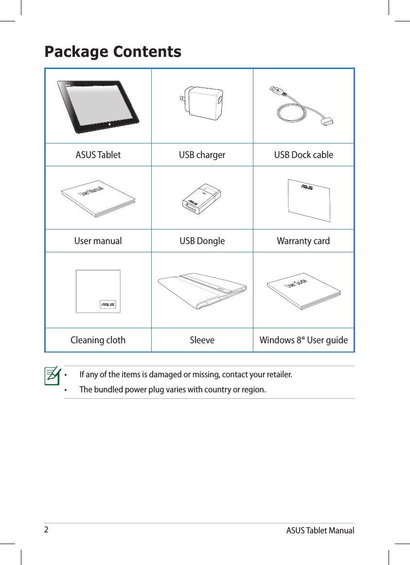 ASUS Tablet Manual2Package Contents•  If any of the items is damaged or missing, contact your retailer.•  The bundled power plug varies with country or region.ASUS Tablet USB charger USB Dock cableUser ManualUser manual USB Dongle Warranty cardUser GuideCleaning cloth Sleeve Windows 8® User guide