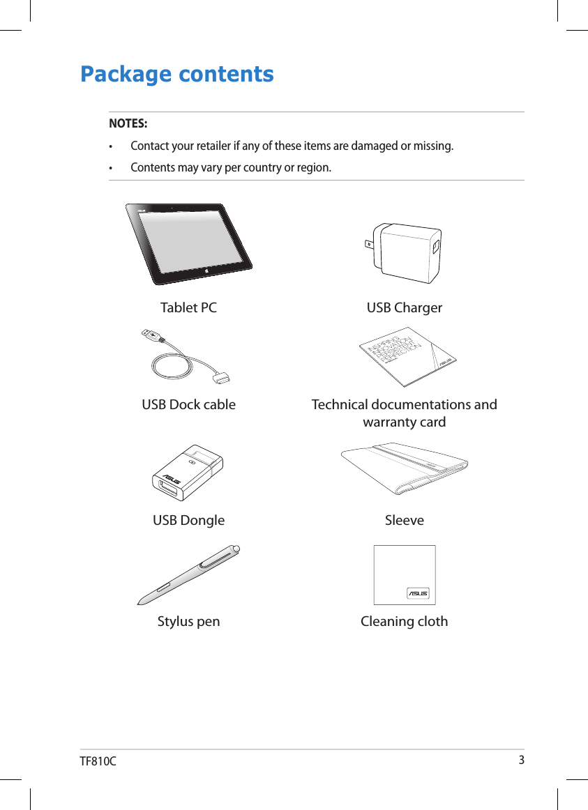 TF810C 3Package contentsNOTES: •  Contact your retailer if any of these items are damaged or missing.•  Contents may vary per country or region.Tablet PC USB ChargerUSB Dock cable Technical documentations and warranty cardUSB Dongle SleeveStylus pen Cleaning cloth