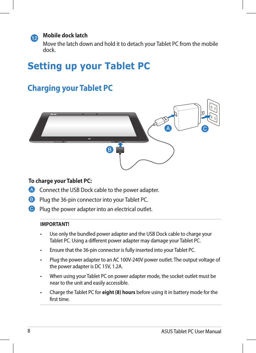 ASUS Tablet PC User Manual8To charge your Tablet PC:Connect the USB Dock cable to the power adapter.Plug the 36-pin connector into your Tablet PC.Plug the power adapter into an electrical outlet.Mobile dock latchMove the latch down and hold it to detach your Tablet PC from the mobile dock.Setting up your Tablet PCCharging your Tablet PCIMPORTANT!•  Use only the bundled power adapter and the USB Dock cable to charge your    Tablet PC. Using a dierent power adapter may damage your Tablet PC.•  Ensure that the 36-pin connector is fully inserted into your Tablet PC.•   Plug the power adapter to an AC 100V-240V power outlet. The output voltage of the power adapter is DC 15V, 1.2A.•  When using your Tablet PC on power adapter mode, the socket outlet must be    near to the unit and easily accessible.•  Charge the Tablet PC for eight (8) hours before using it in battery mode for the    rst time.