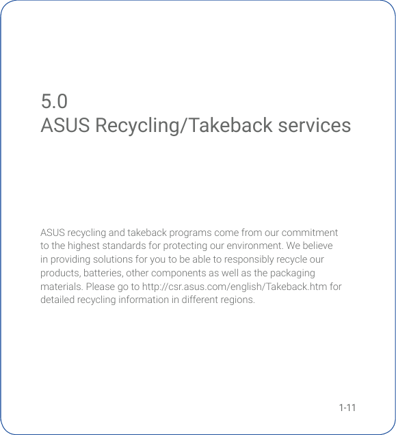 1-11ASUS recycling and takeback programs come from our commitment to the highest standards for protecting our environment. We believe in providing solutions for you to be able to responsibly recycle our products,batteries,othercomponentsaswellasthepackagingmaterials.Pleasegotohttp://csr.asus.com/english/Takeback.htmfordetailed recycling information in different regions. 5.0 ASUS Recycling/Takeback servicesASUS Recycling/Takeback services