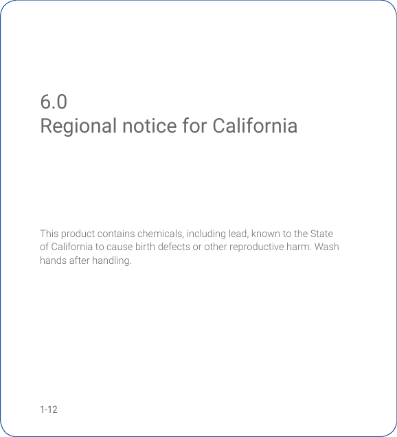 1-12Thisproductcontainschemicals,includinglead,knowntotheStateof California to cause birth defects or other reproductive harm. Wash hands after handling.6.0 Regional notice for CaliforniaRegional notice for California