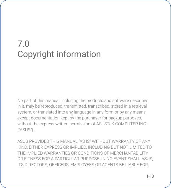1-137.0 Copyright informationNopartofthismanual,includingtheproductsandsoftwaredescribedinit,maybereproduced,transmitted,transcribed,storedinaretrievalsystem,ortranslatedintoanylanguageinanyformorbyanymeans,exceptdocumentationkeptbythepurchaserforbackuppurposes,withouttheexpresswrittenpermissionofASUSTeKCOMPUTERINC.(“ASUS”).ASUSPROVIDESTHISMANUAL“ASIS”WITHOUTWARRANTYOFANYKIND,EITHEREXPRESSORIMPLIED,INCLUDINGBUTNOTLIMITEDTOTHE IMPLIED WARRANTIES OR CONDITIONS OF MERCHANTABILITY ORFITNESSFORAPARTICULARPURPOSE.INNOEVENTSHALLASUS,ITSDIRECTORS,OFFICERS,EMPLOYEESORAGENTSBELIABLEFORCopyright information