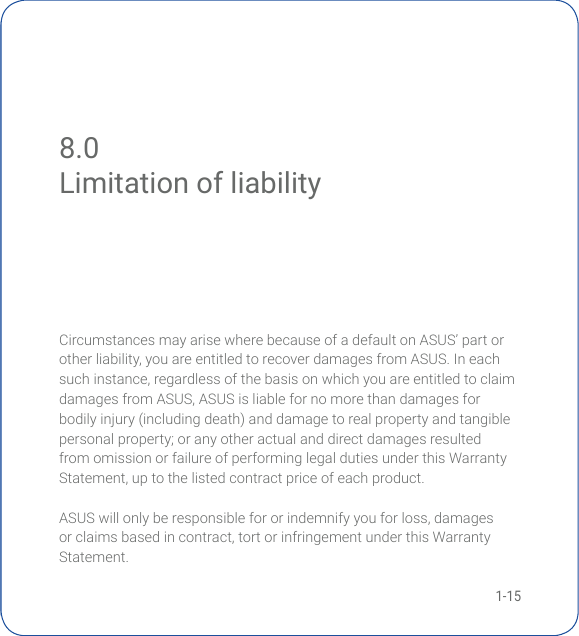 1-158.0 Limitation of liabilityCircumstances may arise where because of a default on ASUS’ part or otherliability,youareentitledtorecoverdamagesfromASUS.Ineachsuchinstance,regardlessofthebasisonwhichyouareentitledtoclaimdamagesfromASUS,ASUSisliablefornomorethandamagesforbodily injury (including death) and damage to real property and tangible personal property; or any other actual and direct damages resulted from omission or failure of performing legal duties under this Warranty Statement,uptothelistedcontractpriceofeachproduct.ASUSwillonlyberesponsiblefororindemnifyyouforloss,damagesorclaimsbasedincontract,tortorinfringementunderthisWarrantyStatement.Limitation of liability
