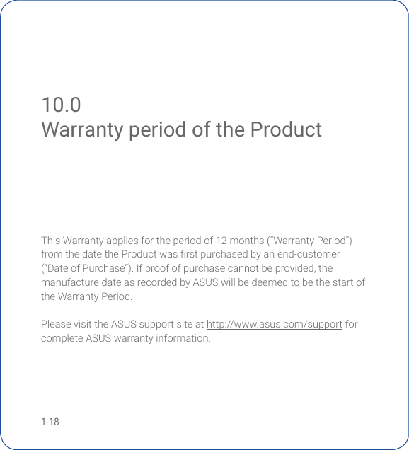 1-1810.0 Warranty period of the ProductWarranty period of the ProductThis Warranty applies for the period of 12 months (“Warranty Period”) fromthedatetheProductwasrstpurchasedbyanend-customer(“DateofPurchase”).Ifproofofpurchasecannotbeprovided,themanufacture date as recorded by ASUS will be deemed to be the start of the Warranty Period.Please visit the ASUS support site at http://www.asus.com/support for complete ASUS warranty information.