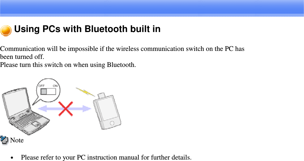 Using PCs with Bluetooth built inCommunication will be impossible if the wireless communication switch on the PC hasbeen turned off.Please turn this switch on when using Bluetooth.Note•  Please refer to your PC instruction manual for further details.