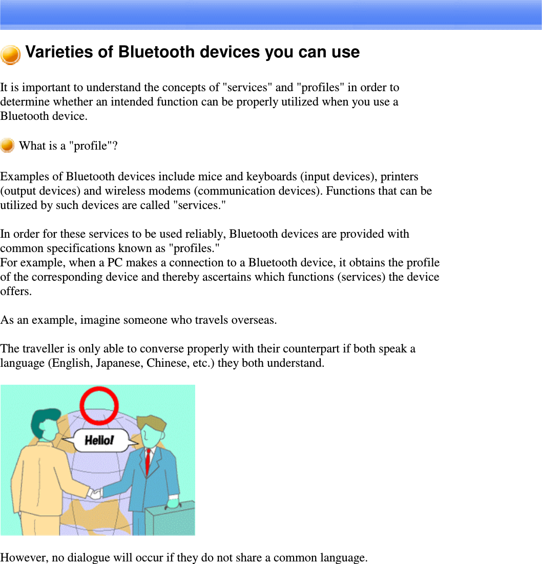 Varieties of Bluetooth devices you can useIt is important to understand the concepts of &quot;services&quot; and &quot;profiles&quot; in order todetermine whether an intended function can be properly utilized when you use aBluetooth device.What is a &quot;profile&quot;?Examples of Bluetooth devices include mice and keyboards (input devices), printers(output devices) and wireless modems (communication devices). Functions that can beutilized by such devices are called &quot;services.&quot;In order for these services to be used reliably, Bluetooth devices are provided withcommon specifications known as &quot;profiles.&quot;For example, when a PC makes a connection to a Bluetooth device, it obtains the profileof the corresponding device and thereby ascertains which functions (services) the deviceoffers.As an example, imagine someone who travels overseas.The traveller is only able to converse properly with their counterpart if both speak alanguage (English, Japanese, Chinese, etc.) they both understand.However, no dialogue will occur if they do not share a common language.