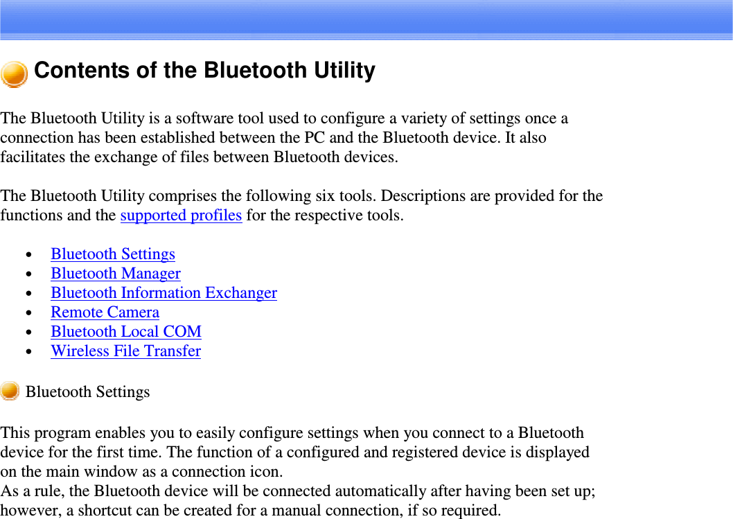 Contents of the Bluetooth UtilityThe Bluetooth Utility is a software tool used to configure a variety of settings once aconnection has been established between the PC and the Bluetooth device. It alsofacilitates the exchange of files between Bluetooth devices.The Bluetooth Utility comprises the following six tools. Descriptions are provided for thefunctions and the supported profiles for the respective tools.•  Bluetooth Settings•  Bluetooth Manager•  Bluetooth Information Exchanger•  Remote Camera•  Bluetooth Local COM•  Wireless File TransferBluetooth SettingsThis program enables you to easily configure settings when you connect to a Bluetoothdevice for the first time. The function of a configured and registered device is displayedon the main window as a connection icon.As a rule, the Bluetooth device will be connected automatically after having been set up;however, a shortcut can be created for a manual connection, if so required.