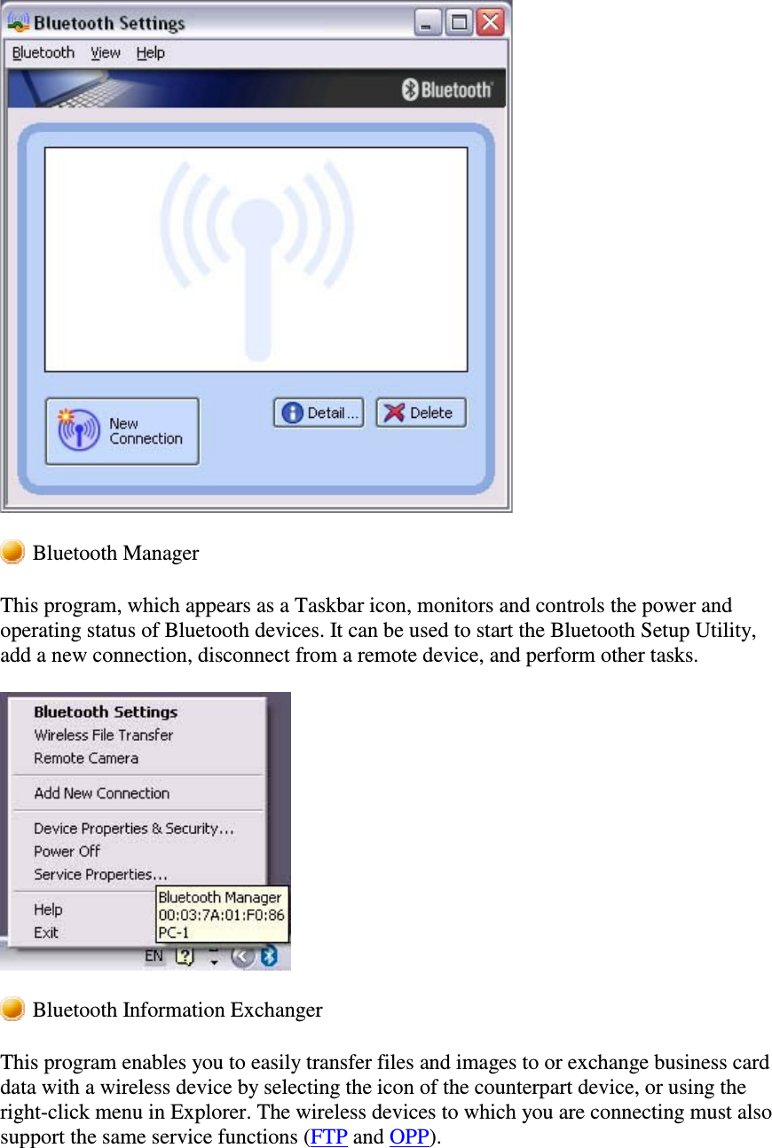 Bluetooth ManagerThis program, which appears as a Taskbar icon, monitors and controls the power andoperating status of Bluetooth devices. It can be used to start the Bluetooth Setup Utility,add a new connection, disconnect from a remote device, and perform other tasks.Bluetooth Information ExchangerThis program enables you to easily transfer files and images to or exchange business carddata with a wireless device by selecting the icon of the counterpart device, or using theright-click menu in Explorer. The wireless devices to which you are connecting must alsosupport the same service functions (FTP and OPP).