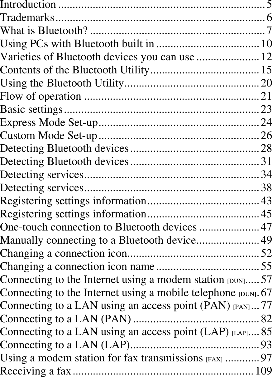 Introduction ........................................................................ 5Trademarks......................................................................... 6What is Bluetooth? ............................................................. 7Using PCs with Bluetooth built in .................................... 10Varieties of Bluetooth devices you can use ...................... 12Contents of the Bluetooth Utility...................................... 15Using the Bluetooth Utility............................................... 20Flow of operation ............................................................. 21Basic settings.................................................................... 23Express Mode Set-up........................................................ 24Custom Mode Set-up........................................................ 26Detecting Bluetooth devices............................................. 28Detecting Bluetooth devices............................................. 31Detecting services............................................................. 34Detecting services............................................................. 38Registering settings information....................................... 43Registering settings information....................................... 45One-touch connection to Bluetooth devices ..................... 47Manually connecting to a Bluetooth device...................... 49Changing a connection icon.............................................. 52Changing a connection icon name .................................... 55Connecting to the Internet using a modem station [DUN]..... 57Connecting to the Internet using a mobile telephone [DUN].67Connecting to a LAN using an access point (PAN) [PAN] ... 77Connecting to a LAN (PAN) ............................................ 82Connecting to a LAN using an access point (LAP) [LAP].... 85Connecting to a LAN (LAP)............................................. 93Using a modem station for fax transmissions [FAX] ............ 97Receiving a fax............................................................... 109