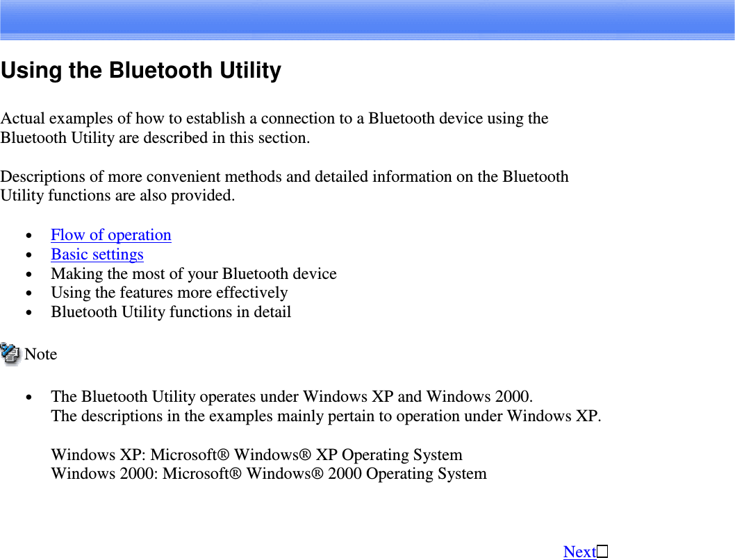 Using the Bluetooth UtilityActual examples of how to establish a connection to a Bluetooth device using theBluetooth Utility are described in this section.Descriptions of more convenient methods and detailed information on the BluetoothUtility functions are also provided.•  Flow of operation•  Basic settings•  Making the most of your Bluetooth device•  Using the features more effectively•  Bluetooth Utility functions in detailNote•  The Bluetooth Utility operates under Windows XP and Windows 2000.The descriptions in the examples mainly pertain to operation under Windows XP.Windows XP: Microsoft® Windows® XP Operating SystemWindows 2000: Microsoft® Windows® 2000 Operating SystemNext