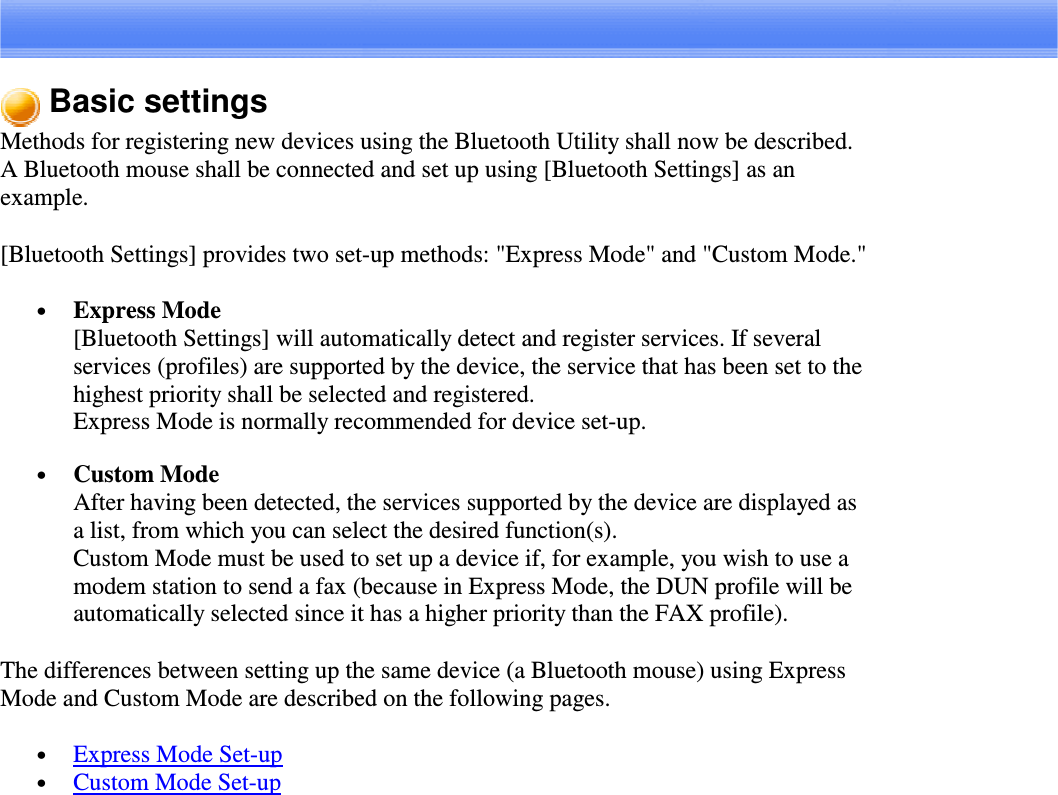 Basic settingsMethods for registering new devices using the Bluetooth Utility shall now be described.A Bluetooth mouse shall be connected and set up using [Bluetooth Settings] as anexample.[Bluetooth Settings] provides two set-up methods: &quot;Express Mode&quot; and &quot;Custom Mode.&quot;•  Express Mode[Bluetooth Settings] will automatically detect and register services. If severalservices (profiles) are supported by the device, the service that has been set to thehighest priority shall be selected and registered.Express Mode is normally recommended for device set-up.•  Custom ModeAfter having been detected, the services supported by the device are displayed asa list, from which you can select the desired function(s).Custom Mode must be used to set up a device if, for example, you wish to use amodem station to send a fax (because in Express Mode, the DUN profile will beautomatically selected since it has a higher priority than the FAX profile).The differences between setting up the same device (a Bluetooth mouse) using ExpressMode and Custom Mode are described on the following pages.•  Express Mode Set-up•  Custom Mode Set-up