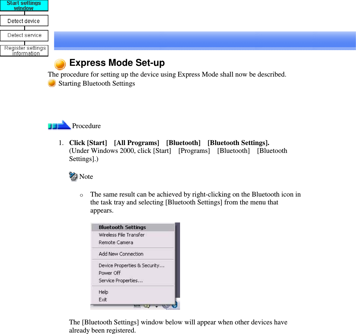 Express Mode Set-upThe procedure for setting up the device using Express Mode shall now be described.Starting Bluetooth SettingsProcedure1. Click [Start][All Programs][Bluetooth][Bluetooth Settings].(Under Windows 2000, click [Start][Programs][Bluetooth][BluetoothSettings].)NoteoThe same result can be achieved by right-clicking on the Bluetooth icon inthe task tray and selecting [Bluetooth Settings] from the menu thatappears.The [Bluetooth Settings] window below will appear when other devices havealready been registered.