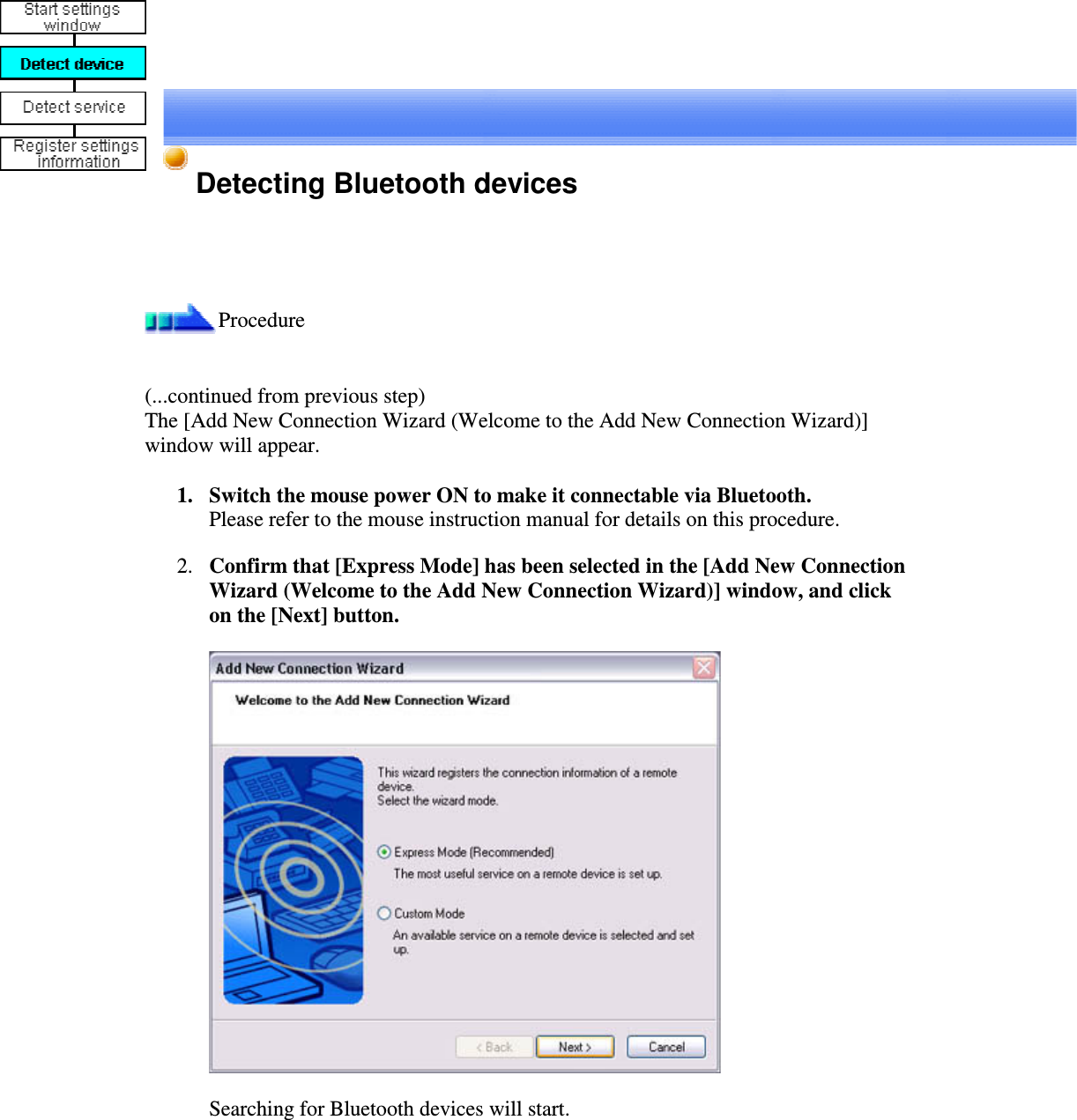 Detecting Bluetooth devicesProcedure(...continued from previous step)The [Add New Connection Wizard (Welcome to the Add New Connection Wizard)]window will appear.1. Switch the mouse power ON to make it connectable via Bluetooth.Please refer to the mouse instruction manual for details on this procedure.2. Confirm that [Express Mode] has been selected in the [Add New ConnectionWizard (Welcome to the Add New Connection Wizard)] window, and clickon the [Next] button.Searching for Bluetooth devices will start.