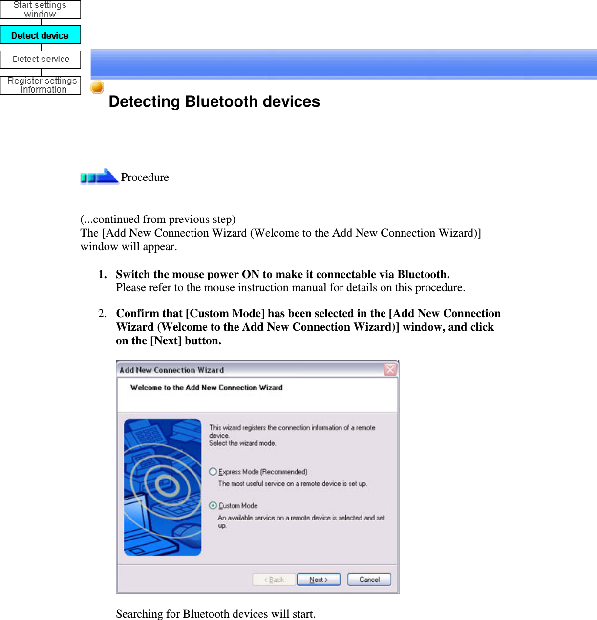 Detecting Bluetooth devicesProcedure(...continued from previous step)The [Add New Connection Wizard (Welcome to the Add New Connection Wizard)]window will appear.1. Switch the mouse power ON to make it connectable via Bluetooth.Please refer to the mouse instruction manual for details on this procedure.2. Confirm that [Custom Mode] has been selected in the [Add New ConnectionWizard (Welcome to the Add New Connection Wizard)] window, and clickon the [Next] button.Searching for Bluetooth devices will start.