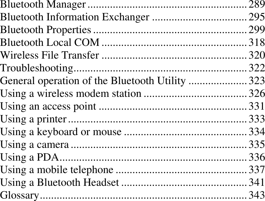 Bluetooth Manager ......................................................... 289Bluetooth Information Exchanger .................................. 295Bluetooth Properties ....................................................... 299Bluetooth Local COM .................................................... 318Wireless File Transfer .................................................... 320Troubleshooting.............................................................. 322General operation of the Bluetooth Utility ..................... 323Using a wireless modem station ..................................... 326Using an access point ..................................................... 331Using a printer ................................................................ 333Using a keyboard or mouse ............................................ 334Using a camera ............................................................... 335Using a PDA................................................................... 336Using a mobile telephone ............................................... 337Using a Bluetooth Headset ............................................. 341Glossary.......................................................................... 343