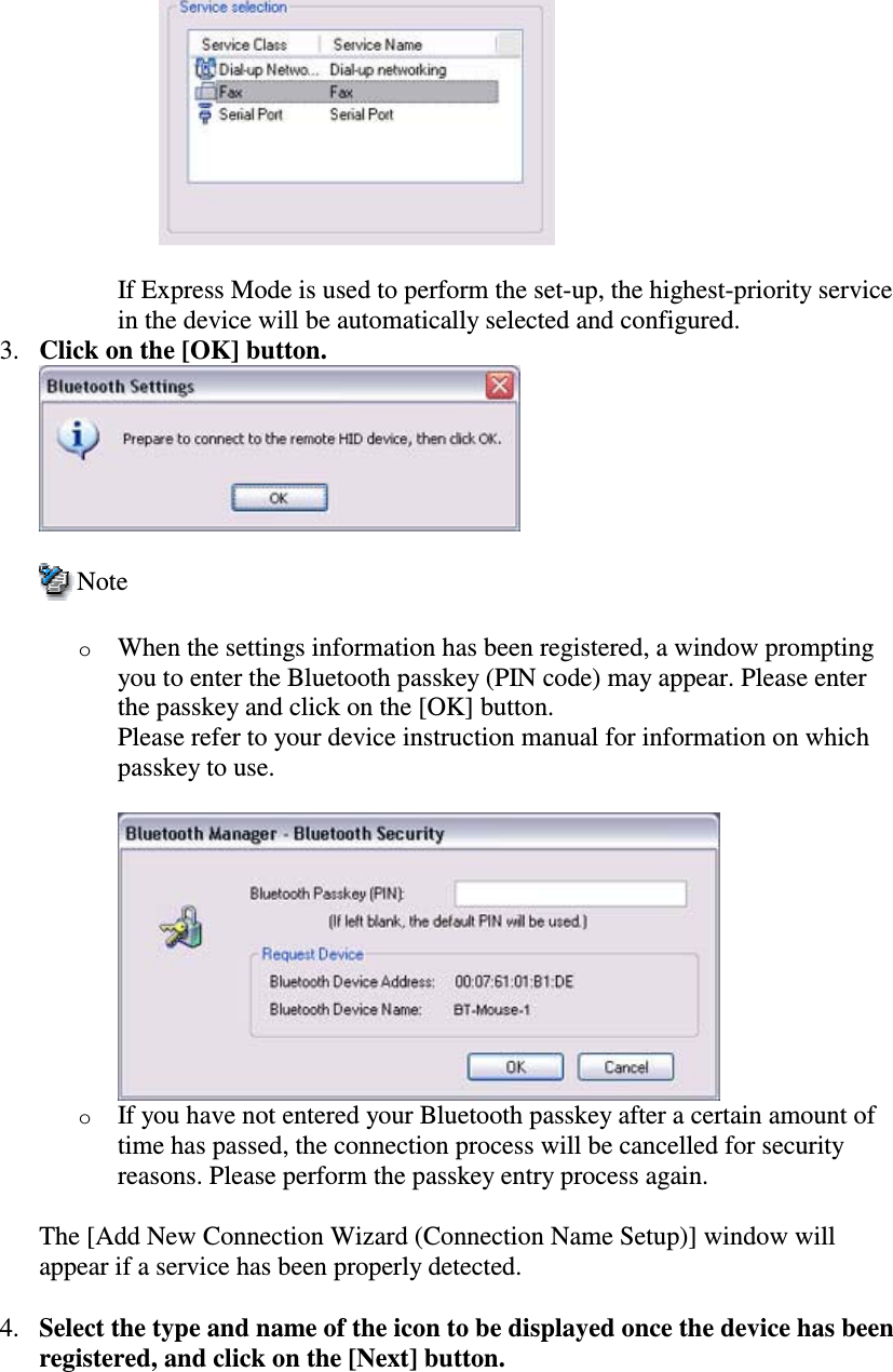 If Express Mode is used to perform the set-up, the highest-priority servicein the device will be automatically selected and configured.3. Click on the [OK] button.NoteoWhen the settings information has been registered, a window promptingyou to enter the Bluetooth passkey (PIN code) may appear. Please enterthe passkey and click on the [OK] button.Please refer to your device instruction manual for information on whichpasskey to use.oIf you have not entered your Bluetooth passkey after a certain amount oftime has passed, the connection process will be cancelled for securityreasons. Please perform the passkey entry process again.The [Add New Connection Wizard (Connection Name Setup)] window willappear if a service has been properly detected.4. Select the type and name of the icon to be displayed once the device has beenregistered, and click on the [Next] button.