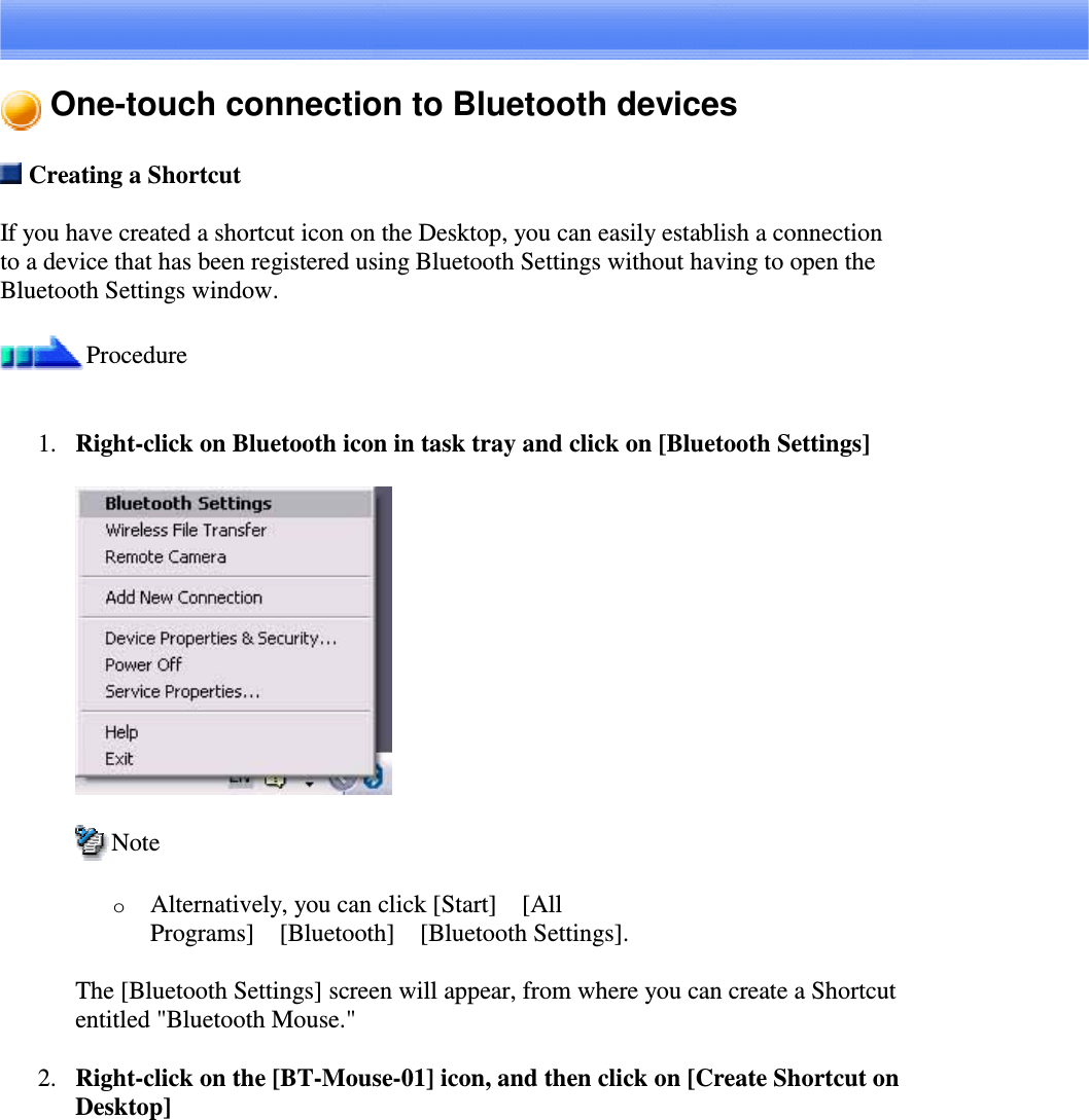 One-touch connection to Bluetooth devicesCreating a ShortcutIf you have created a shortcut icon on the Desktop, you can easily establish a connectionto a device that has been registered using Bluetooth Settings without having to open theBluetooth Settings window.Procedure1. Right-clickonBluetoothiconintasktrayandclickon[BluetoothSettings]NoteoAlternatively, you can click [Start][AllPrograms][Bluetooth][Bluetooth Settings].The [Bluetooth Settings] screen will appear, from where you can create a Shortcutentitled &quot;Bluetooth Mouse.&quot;2. Right-click on the [BT-Mouse-01] icon, and then click on [Create Shortcut onDesktop]
