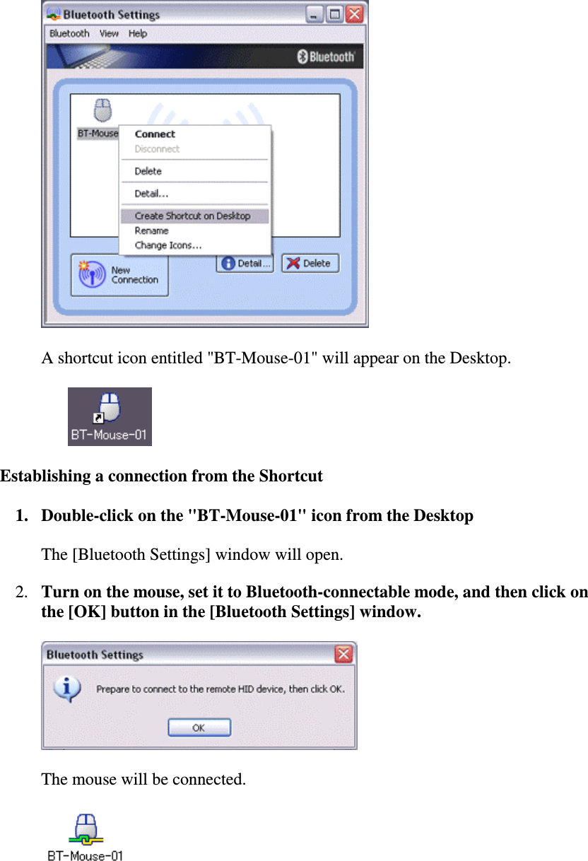 A shortcut icon entitled &quot;BT-Mouse-01&quot; will appear on the Desktop.Establishing a connection from the Shortcut1. Double-click on the &quot;BT-Mouse-01&quot; icon from the DesktopThe [Bluetooth Settings] window will open.2. Turn on the mouse, set it to Bluetooth-connectable mode, and then click onthe [OK] button in the [Bluetooth Settings] window.The mouse will be connected.